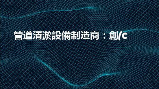 管道清淤設備制造商：創(chuàng)新科技，潔凈以后